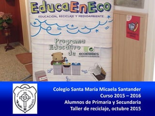 Colegio Santa María Micaela Santander
Curso 2015 – 2016
Alumnos de Primaria y Secundaria
Taller de reciclaje, octubre 2015
 