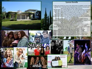 Sponsor Benefits
Getting your product & cause in the right hands to capitalize on the media
attention from Celebrities interacting with your brand can elevate your
brand and help turn it into a major success.
We specialize in Celebrity Alignment, the most instantaneous & powerful
product placement opportunity for your brand with some of the biggest
names in entertainment. Resulting media coverage can drive sales
momentum, translate into increased sales & brand awareness.
Guests escorted by Model Celebrity Ambassadors® thru the lounge,
introduced to each sponsor where they'll get pampered with everything they
need for their luxury lifestyle.
Charity partners will raise funds and awareness, obtain celebrity
autographs on donated products for upcoming live auctions, engage in one-
on-one interactions with your favorite celebrity.
Meet Media to pitch your brand or services.
Sponsors Event Guidelines sent prior to event with complete details +
celebrity & media guest confirmations at check-in/orientation.
On site PR team will manage media credentials, advisories (pre & post
event), & Celebrity “Green” Carpet arrivals.
Wire photographers will snap you & your favorite Star.
Following event a Post-event wrap report of celebrity & media
attendees, links to event photos, news articles with brand mentions,
footage is sent to sponsors. We are Creative Producers who produce
quality content that you can use for years on your social media sites.
 