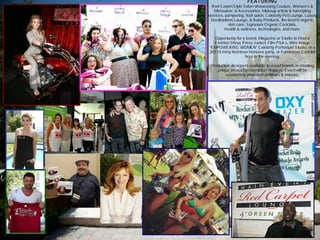 FEATURING
Red Carpet Style Salon showcasing Couture, Women’s &
Menswear, & Accessories, Makeup artists & hairstyling
services, pampering, Nail salon, Celebrity Pet Lounge, Luxury
Destinations Lounge, & Baby Products, the best in organic
skin care, Signature Organic Cocktails,
Health & wellness, technologies, and more.
Opportunity for a brand, Magazine or Studio to Host a
Fashion Show, Press Junket, Film PSA’s, Wire Image
“EMPOWERING WOMEN” Celebrity Portraiture Studio, or a
2013 Emmy Nominee Honoree party, or Fundraiser Cocktail
hour in the evening.
Production designers available to assist brands in creating
unique product presentation displays. Event will be
sustainably produced outdoors & indoors.
 