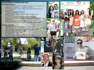 SPONSORSHIP OPPORTUNITIES
Presenting Sponsor
• Sponsor in logo/title lockup in all collateral & media “Eco Emmys 2013”
Presented by “<Sponsor>”. or “<Sponsor> Presents…”
• Prime brand signage on step & repeat “Green Carpet Arrivals Wall” & in
designer exhibit
• Space with 1 branded hospitality area .
• Two Hotel suites for three (3) nights.
• Opportunity to host a Nominee Party/Fundraiser for your Cause.
• 6-8 staff on site
• Special executive portraits taken by celebrity photographer
• Opportunity to gift product, personal interaction with VIP guests to promote
Charity partner.
• Media interviews set up by our PR team.
• CD of high-res photos sent post-event to be used for promotional use.
Premium Sponsor
• Naming rights to VIP area or Celebrity Portraiture Studio.
• Name integration, i.e.: “The<Sponsor> Lounge at “Eco Emmys 2013” exhibit
space with prime signage within all facets of the specific activity.
• One Hotel suite for two nights (2) nights.
• Brand placement on step & repeat.
• 4-5 staff on site
• Opportunity to gift product to celebrity and VIP guests.
• CD of high-res photos from event to be used for promotional use
 