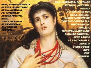 HERA, ESPOSA CIUMENTA DE ZEUS, SUSPEITANDO  DE SUA AUSÊNCIA,  FOI INVESTIGAR  ALGUMA POSSÍVEL RIVAL.  TODAS  AS NINFAS SE ESCONDERAM  COM MEDO DE  SUA FÚRIA. ECO, DISTRAÍDA, DEIXOU-SE FICAR, E LOGO SUA  BELEZA FOI NOTADAS POR HERA. SUA IRA  IMEDIATAMENTE SE  VOLTOU CONTRA ELA. IMPÔS-LHE UM  SUPLÍCIO TERRÍVEL: NADA MAIS  DIRIA DE ORIGINAL.  SEUS LÁBIOS SE LIMITARIAM A  REPETIR O QUE FOSSE  DITO  POR  OUTREM.  