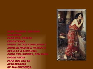 NADA PODERIA SER MAIS DOLOROSO PARA ECO, POIS SE ENCONTRAVA ENTRE  AS QUE ALMEJAVAM O AMOR DE NARCISO. PASSOU A SEGUI-LO À DISTÂNCIA, COMO UMA SOMBRA, SEM NADA PODER FAZER PARA QUE ELE SE APERCEBESSE DE SUA PRESENÇA. 