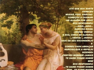 ATÉ QUE SUA SORTE PARECEU MUDAR, POIS  NARCISO  COMEÇOU A CHAMAR: HÁ ALGUÉM POR AQUI? ECO RESPONDEU: ...AQUI...AQUI... NARCISO DISSE: VENHA! VENHA!  E ECO, CHEIA DE ALEGRIA: ...VENHA! ...VENHA!  SAIU DE SEU ESCONDERIJO E  CORREU PARA ABRAÇAR NARCISO,QUE A REPELIU DIZENDO: -PREFIRO MORRER! JAMAIS TE DAREI PODER SOBRE MIM! ECO RESPONDEU: - ...TE DAREI PODER SOBRE MIM!...TE DAREI PODER SOBRE MIM! 