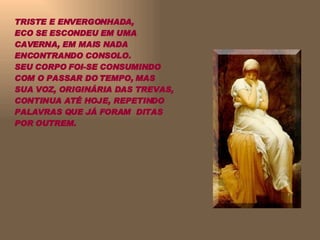 TRISTE E ENVERGONHADA,  ECO SE ESCONDEU EM UMA CAVERNA, EM MAIS NADA ENCONTRANDO CONSOLO.  SEU CORPO FOI-SE CONSUMINDO COM O PASSAR DO TEMPO, MAS SUA VOZ, ORIGINÁRIA DAS TREVAS, CONTINUA ATÉ HOJE, REPETINDO PALAVRAS QUE JÁ FORAM  DITAS POR OUTREM. 