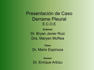 Presentación de Caso
Derrame Pleural
E.C.O.E
Autores:
Dr. Bryan Javier Ruiz
Dra. Maryen McRea
Tutor:
Dr. Mario Espinoza
Asesor:
Dr. Enrique Arbizu
 