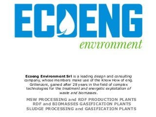 Ecoeng Environment Srl is a leading design and consulting
company, whose members make use of the Know How of eng.
Grillenzoni, gained after 28 years in the field of complex
technologies for the treatment and energetic exploitation of
waste and biomasses.

MSW PROCESSING and RDF PRODUCTION PLANTS
RDF and BIOMASSES GASIFICATION PLANTS
SLUDGE PROCESSING and GASIFICATION PLANTS

 