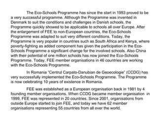 The Eco-Schools Programme has since the start in 1993 proved to be a very successful programme. Although the Programme was invented in Denmark to suit the conditions and challenges in Danish schools, the Programme quickly showed to be applicable to schools all over Europe. After the enlargement of FEE to non-European countries, the Eco-Schools Programme was adapted to suit very different conditions. Today, the Programme is very popular in countries such as South Africa and Kenya, where poverty-fighting as added component has given the participation in the Eco-Schools Programme a significant change for the involved schools. Also China with their potential of one million schools has now joined the Eco-Schools Programme. Today, FEE member organisations in 46 countries are working with the Eco-Schools Programme. In Romania “Centrul Carpato-Danubian de Geoecologie” (CCDG) has very successfully implemented the Eco-Schools Programme. The Programme is now celebrating 10 years of existence in Romania. FEE was established as a European organisation back in 1981 by 4 founding member organisations. When CCDG became member organisation  in 1999, FEE was represented in 20 countries. Since 2001, organisations from outside Europe started to join FEE, and today we have 62 member organisations representing 55 countries from all over the world. 