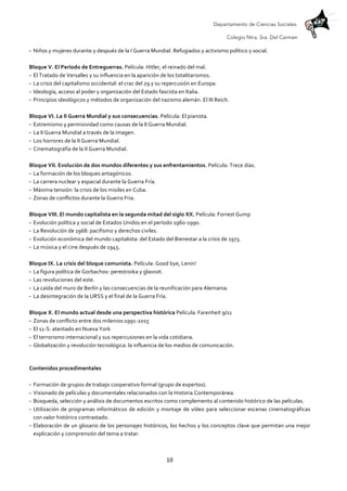 Departamento de Ciencias Sociales.
Colegio Ntra. Sra. Del Carmen
	
   10	
  
- Niños	
  y	
  mujeres	
  durante	
  y	
  después	
  de	
  la	
  I	
  Guerra	
  Mundial.	
  Refugiados	
  y	
  activismo	
  político	
  y	
  social.	
  
	
  
Bloque	
  V.	
  El	
  Período	
  de	
  Entreguerras.	
  Película:	
  Hitler,	
  el	
  reinado	
  del	
  mal.	
  
- El	
  Tratado	
  de	
  Versalles	
  y	
  su	
  influencia	
  en	
  la	
  aparición	
  de	
  los	
  totalitarismos.	
  
- La	
  crisis	
  del	
  capitalismo	
  occidental:	
  el	
  crac	
  del	
  29	
  y	
  su	
  repercusión	
  en	
  Europa.	
  
- Ideología,	
  acceso	
  al	
  poder	
  y	
  organización	
  del	
  Estado	
  fascista	
  en	
  Italia.	
  
- Principios	
  ideológicos	
  y	
  métodos	
  de	
  organización	
  del	
  nazismo	
  alemán.	
  El	
  III	
  Reich.	
  
	
  
Bloque	
  VI.	
  La	
  II	
  Guerra	
  Mundial	
  y	
  sus	
  consecuencias.	
  Película:	
  El	
  pianista.	
  
- Extremismo	
  y	
  permisividad	
  como	
  causas	
  de	
  la	
  II	
  Guerra	
  Mundial.	
  
- La	
  II	
  Guerra	
  Mundial	
  a	
  través	
  de	
  la	
  imagen.	
  
- Los	
  horrores	
  de	
  la	
  II	
  Guerra	
  Mundial.	
  
- Cinematografía	
  de	
  la	
  II	
  Guerra	
  Mundial.	
  
	
  
Bloque	
  VII.	
  Evolución	
  de	
  dos	
  mundos	
  diferentes	
  y	
  sus	
  enfrentamientos.	
  Película:	
  Trece	
  días.	
  
- La	
  formación	
  de	
  los	
  bloques	
  antagónicos.	
  
- La	
  carrera	
  nuclear	
  y	
  espacial	
  durante	
  la	
  Guerra	
  Fría.	
  
- Máxima	
  tensión:	
  la	
  crisis	
  de	
  los	
  misiles	
  en	
  Cuba.	
  
- Zonas	
  de	
  conflictos	
  durante	
  la	
  Guerra	
  Fría.	
  
	
  
Bloque	
  VIII.	
  El	
  mundo	
  capitalista	
  en	
  la	
  segunda	
  mitad	
  del	
  siglo	
  XX.	
  Película:	
  Forrest	
  Gump	
  
- Evolución	
  política	
  y	
  social	
  de	
  Estados	
  Unidos	
  en	
  el	
  período	
  1960-­‐1990.	
  
- La	
  Revolución	
  de	
  1968:	
  pacifismo	
  y	
  derechos	
  civiles.	
  
- Evolución	
  económica	
  del	
  mundo	
  capitalista:	
  del	
  Estado	
  del	
  Bienestar	
  a	
  la	
  crisis	
  de	
  1973.	
  
- La	
  música	
  y	
  el	
  cine	
  después	
  de	
  1945.	
  
	
  
Bloque	
  IX.	
  La	
  crisis	
  del	
  bloque	
  comunista.	
  Película:	
  Good	
  bye,	
  Lenin!	
  
- La	
  figura	
  política	
  de	
  Gorbachov:	
  perestroika	
  y	
  glasnot.	
  
- Las	
  revoluciones	
  del	
  este.	
  
- La	
  caída	
  del	
  muro	
  de	
  Berlín	
  y	
  las	
  consecuencias	
  de	
  la	
  reunificación	
  para	
  Alemania.	
  
- La	
  desintegración	
  de	
  la	
  URSS	
  y	
  el	
  final	
  de	
  la	
  Guerra	
  Fría.	
  
	
  
Bloque	
  X.	
  El	
  mundo	
  actual	
  desde	
  una	
  perspectiva	
  histórica	
  Película:	
  Farenheit	
  9/11	
  
- Zonas	
  de	
  conflicto	
  entre	
  dos	
  milenios:1991-­‐2015	
  
- El	
  11-­‐S:	
  atentado	
  en	
  Nueva	
  York	
  
- El	
  terrorismo	
  internacional	
  y	
  sus	
  repercusiones	
  en	
  la	
  vida	
  cotidiana.	
  
- Globalización	
  y	
  revolución	
  tecnológica:	
  la	
  influencia	
  de	
  los	
  medios	
  de	
  comunicación.	
  
	
  
Contenidos	
  procedimentales	
  
	
  
- Formación	
  de	
  grupos	
  de	
  trabajo	
  cooperativo	
  formal	
  (grupo	
  de	
  expertos).	
  
- Visionado	
  de	
  películas	
  y	
  documentales	
  relacionados	
  con	
  la	
  Historia	
  Contemporánea.	
  
- Búsqueda,	
  selección	
  y	
  análisis	
  de	
  documentos	
  escritos	
  como	
  complemento	
  al	
  contenido	
  histórico	
  de	
  las	
  películas.	
  
- Utilización	
  de	
  programas	
  informáticos	
  de	
  edición	
  y	
  montaje	
  de	
  vídeo	
  para	
  seleccionar	
  escenas	
  cinematográficas	
  
con	
  valor	
  histórico	
  contrastado.	
  
- Elaboración	
  de	
  un	
  glosario	
  de	
  los	
  personajes	
  históricos,	
  los	
  hechos	
  y	
  los	
  conceptos	
  clave	
  que	
  permitan	
  una	
  mejor	
  
explicación	
  y	
  comprensión	
  del	
  tema	
  a	
  tratar.	
  
 