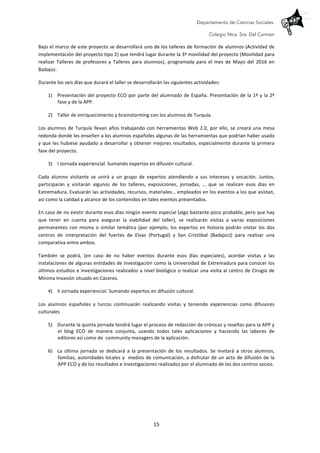 Departamento de Ciencias Sociales.
Colegio Ntra. Sra. Del Carmen
	
   15	
  
Bajo	
  el	
  marco	
  de	
  este	
  proyecto	
  se	
  desarrollará	
  uno	
  de	
  los	
  talleres	
  de	
  formación	
  de	
  alumnos	
  (Actividad	
  de	
  
implementación	
  del	
  proyecto	
  tipo	
  2)	
  que	
  tendrá	
  lugar	
  durante	
  la	
  3ª	
  movilidad	
  del	
  proyecto	
  (Movilidad	
  para	
  
realizar	
   Talleres	
   de	
   profesores	
   y	
   Talleres	
   para	
   alumnos),	
   programada	
   para	
   el	
   mes	
   de	
   Mayo	
   del	
   2016	
   en	
  
Badajoz.	
  	
  
Durante	
  los	
  seis	
  días	
  que	
  durará	
  el	
  taller	
  se	
  desarrollarán	
  las	
  siguientes	
  actividades:	
  
1) Presentación	
  del	
  proyecto	
  ECO	
  por	
  parte	
  del	
  alumnado	
  de	
  España.	
  Presentación	
  de	
  la	
  1ª	
  y	
  la	
  2ª	
  
fase	
  y	
  de	
  la	
  APP.	
  	
  
	
  
2) Taller	
  de	
  enriquecimiento	
  y	
  brainstorming	
  con	
  los	
  alumnos	
  de	
  Turquía.	
  	
  
	
  
Los	
  alumnos	
  de	
  Turquía	
  llevan	
  años	
  trabajando	
  con	
  herramientas	
  Web	
  2.0,	
  por	
  ello,	
  se	
  creará	
  una	
  mesa	
  
redonda	
  donde	
  les	
  enseñen	
  a	
  los	
  alumnos	
  españoles	
  algunas	
  de	
  las	
  herramientas	
  que	
  podrían	
  haber	
  usado	
  
y	
  que	
  les	
  hubiese	
  ayudado	
  a	
  desarrollar	
  y	
  obtener	
  mejores	
  resultados,	
  especialmente	
  durante	
  la	
  primera	
  
fase	
  del	
  proyecto.	
  
3) I	
  Jornada	
  experiencial.	
  Sumando	
  expertos	
  en	
  difusión	
  cultural.	
  	
  
	
  
Cada	
   alumno	
   visitante	
   se	
   unirá	
   a	
   un	
   grupo	
   de	
   expertos	
   atendiendo	
   a	
   sus	
   intereses	
   y	
   vocación.	
   Juntos,	
  	
  
participarán	
   y	
   visitarán	
   algunos	
   de	
   los	
   talleres,	
   exposiciones,	
   jornadas,	
   …	
   que	
   se	
   realicen	
   esos	
   días	
   en	
  
Extremadura.	
  Evaluarán	
  las	
  actividades,	
  recursos,	
  materiales…	
  empleados	
  en	
  los	
  eventos	
  a	
  los	
  que	
  asistan,	
  
así	
  como	
  la	
  calidad	
  y	
  alcance	
  de	
  los	
  contenidos	
  en	
  tales	
  eventos	
  presentados.	
  
En	
  caso	
  de	
  no	
  existir	
  durante	
  esos	
  días	
  ningún	
  evento	
  especial	
  (algo	
  bastante	
  poco	
  probable,	
  pero	
  que	
  hay	
  
que	
   tener	
   en	
   cuenta	
   para	
   asegurar	
   la	
   viabilidad	
   del	
   taller),	
   se	
   realizarán	
   visitas	
   a	
   varias	
   exposiciones	
  
permanentes	
  con	
  misma	
  o	
  similar	
  temática	
  (por	
  ejemplo,	
  los	
  expertos	
  en	
  historia	
  podrán	
  visitar	
  los	
  dos	
  
centros	
   de	
   interpretación	
   del	
   fuertes	
   de	
   Elvas	
   (Portugal)	
   y	
   San	
   Cristóbal	
   (Badajoz))	
   para	
   realizar	
   una	
  
comparativa	
  entre	
  ambos.	
  	
  
También	
   se	
   podrá,	
   (en	
   caso	
   de	
   no	
   haber	
   eventos	
   durante	
   esos	
   días	
   especiales),	
   acordar	
   visitas	
   a	
   las	
  
instalaciones	
  de	
  algunas	
  entidades	
  de	
  investigación	
  como	
  la	
  Universidad	
  de	
  Extremadura	
  para	
  conocer	
  los	
  
últimos	
  estudios	
  e	
  investigaciones	
  realizados	
  a	
  nivel	
  biológico	
  o	
  realizar	
  una	
  visita	
  al	
  centro	
  de	
  Cirugía	
  de	
  
Mínima	
  Invasión	
  situado	
  en	
  Cáceres.	
  	
  
4) II	
  Jornada	
  experiencial.	
  Sumando	
  expertos	
  en	
  difusión	
  cultural.	
  	
  
	
  
Los	
   alumnos	
   españoles	
   y	
   turcos	
   continuarán	
   realizando	
   visitas	
   y	
   teniendo	
   experiencias	
   como	
   difusores	
  
culturales	
  
5) Durante	
  la	
  quinta	
  jornada	
  tendrá	
  lugar	
  el	
  proceso	
  de	
  redacción	
  de	
  crónicas	
  y	
  reseñas	
  para	
  la	
  APP	
  y	
  
el	
   blog	
   ECO	
   de	
   manera	
   conjunta,	
   usando	
   todos	
   tales	
   aplicaciones	
   y	
   haciendo	
   las	
   labores	
   de	
  
editores	
  así	
  como	
  de	
  	
  community	
  managers	
  de	
  la	
  aplicación.	
  
	
  
6) La	
   última	
   jornada	
   se	
   dedicará	
   a	
   la	
   presentación	
   de	
   los	
   resultados.	
   Se	
   invitará	
   a	
   otros	
   alumnos,	
  
familias,	
  autoridades	
  locales	
  y	
  	
  medios	
  de	
  comunicación,	
  a	
  disfrutar	
  de	
  un	
  acto	
  de	
  difusión	
  de	
  la	
  
APP	
  ECO	
  y	
  de	
  los	
  resultados	
  e	
  investigaciones	
  realizados	
  por	
  el	
  alumnado	
  de	
  los	
  dos	
  centros	
  socios.	
  	
  	
  
	
  
 