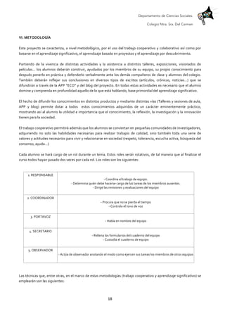 Departamento de Ciencias Sociales.
Colegio Ntra. Sra. Del Carmen
	
   18	
  
	
  
VI.	
  METODOLOGÍA	
  	
  
	
  
Este	
  proyecto	
  se	
  caracteriza,	
  a	
  nivel	
  metodológico,	
  por	
  el	
  uso	
  del	
  trabajo	
  cooperativo	
  y	
  colaborativo	
  así	
  como	
  por	
  
basarse	
  en	
  el	
  aprendizaje	
  significativo,	
  el	
  aprendizaje	
  basado	
  en	
  proyectos	
  y	
  el	
  aprendizaje	
  por	
  descubrimiento.	
  	
  
	
  
Partiendo	
   de	
   la	
   vivencia	
   de	
   distintas	
   actividades	
   y	
   la	
   asistencia	
   a	
   distintos	
   talleres,	
   exposiciones,	
   visionados	
   de	
  
películas…	
  los	
  alumnos	
  deberán	
  construir,	
  ayudados	
  por	
  los	
  miembros	
  de	
  su	
  equipo,	
  su	
  propio	
  conocimiento	
  para	
  
después	
  ponerlo	
  en	
  práctica	
  y	
  defenderlo	
  verbalmente	
  ante	
  los	
  demás	
  compañeros	
  de	
  clase	
  y	
  alumnos	
  del	
  colegio.	
  
También	
   deberán	
   reflejar	
   sus	
   conclusiones	
   en	
   diversos	
   tipos	
   de	
   escritos	
   (artículos,	
   crónicas,	
   noticias…)	
   que	
   se	
  
difundirán	
  a	
  través	
  de	
  la	
  APP	
  “ECO”	
  y	
  del	
  blog	
  del	
  proyecto.	
  En	
  todas	
  estas	
  actividades	
  es	
  necesario	
  que	
  el	
  alumno	
  
domine	
  y	
  comprenda	
  en	
  profundidad	
  aquello	
  de	
  lo	
  que	
  está	
  hablando,	
  base	
  primordial	
  del	
  aprendizaje	
  significativo.	
  	
  
	
  
El	
  hecho	
  de	
  difundir	
  los	
  conocimientos	
  en	
  distintos	
  productos	
  y	
  mediante	
  distintas	
  vías	
  (Talleres	
  y	
  sesiones	
  de	
  aula,	
  
APP	
   y	
   blog)	
   permite	
   dotar	
   a	
   todos	
   	
   estos	
   conocimientos	
   adquiridos	
   de	
   un	
   carácter	
   eminentemente	
   práctico,	
  
mostrando	
  así	
  al	
  alumno	
  la	
  utilidad	
  e	
  importancia	
  que	
  el	
  conocimiento,	
  la	
  reflexión,	
  la	
  investigación	
  y	
  la	
  innovación	
  
tienen	
  para	
  la	
  sociedad.	
  
	
  
El	
  trabajo	
  cooperativo	
  permitirá	
  además	
  que	
  los	
  alumnos	
  se	
  conviertan	
  en	
  pequeñas	
  comunidades	
  de	
  investigadores,	
  
adquiriendo	
   no	
   solo	
   las	
   habilidades	
   necesarias	
   para	
   realizar	
   trabajos	
   de	
   calidad,	
   sino	
   también	
   toda	
   una	
   serie	
   de	
  
valores	
  y	
  actitudes	
  necesarios	
  para	
  vivir	
  y	
  relacionarse	
  en	
  sociedad	
  (respeto,	
  tolerancia,	
  escucha	
  activa,	
  búsqueda	
  del	
  
consenso,	
  ayuda…)	
  
	
  
Cada	
  alumno	
  se	
  hará	
  cargo	
  de	
  un	
  rol	
  durante	
  un	
  tema.	
  Estos	
  roles	
  serán	
  rotativos,	
  de	
  tal	
  manera	
  que	
  al	
  finalizar	
  el	
  
curso	
  todos	
  hayan	
  pasado	
  dos	
  veces	
  por	
  cada	
  rol.	
  Los	
  roles	
  son	
  los	
  siguientes:	
  
	
  
1.	
  RESPONSABLE	
  	
  
-­‐	
  Coordina	
  el	
  trabajo	
  de	
  equipo.	
  
-­‐	
  Determina	
  quién	
  debe	
  hacerse	
  cargo	
  de	
  las	
  tareas	
  de	
  los	
  miembros	
  ausentes.	
  
-­‐	
  Dirige	
  las	
  revisiones	
  y	
  evaluaciones	
  del	
  equipo	
  
	
  
2.	
  COORDINADOR	
  	
  
-­‐	
  Procura	
  que	
  no	
  se	
  pierda	
  el	
  tiempo	
  
-­‐	
  Controla	
  el	
  tono	
  de	
  voz	
  
	
  
3.	
  PORTAVOZ	
  	
  
-­‐	
  Habla	
  en	
  nombre	
  del	
  equipo	
  
	
  
4.	
  SECRETARIO	
  	
  
-­‐	
  Rellena	
  los	
  formularios	
  del	
  cuaderno	
  del	
  equipo	
  
-­‐	
  Custodia	
  el	
  cuaderno	
  de	
  equipo	
  
	
  
5.	
  OBSERVADOR	
  	
  
-­‐	
  Actúa	
  de	
  observador	
  anotando	
  el	
  modo	
  como	
  ejercen	
  sus	
  tareas	
  los	
  miembros	
  de	
  otros	
  equipos	
  
	
  
	
  
	
  
Las	
  técnicas	
  que,	
  entre	
  otras,	
  en	
  el	
  marco	
  de	
  estas	
  metodologías	
  (trabajo	
  cooperativo	
  y	
  aprendizaje	
  significativo)	
  se	
  
emplearán	
  son	
  las	
  siguientes:	
  
	
  
 