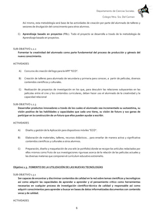 Departamento de Ciencias Sociales.
Colegio Ntra. Sra. Del Carmen
	
   6	
  
Así	
  mismo,	
  esta	
  metodología	
  será	
  base	
  de	
  las	
  actividades	
  de	
  creación	
  por	
  parte	
  del	
  alumnado	
  de	
  talleres	
  y	
  
sesiones	
  de	
  divulgación	
  del	
  conocimiento	
  para	
  otros	
  alumnos.	
  
	
  
C) Aprendizaje	
   basado	
   en	
   proyectos	
   (PBL).	
   Todo	
   el	
   proyecto	
   se	
   desarrolla	
   a	
   través	
   de	
   la	
   metodología	
   de	
  
Aprendizaje	
  basado	
  en	
  proyectos.	
  
	
  
	
  
SUB-­‐OBJETIVO	
  1.2.2	
  
Fomentar	
   la	
   creatividad	
   del	
   alumnado	
   como	
   parte	
   fundamental	
   del	
   proceso	
   de	
   producción	
   y	
   génesis	
   del	
  
nuevo	
  conocimiento.	
  
	
  
ACTIVIDADES	
  
	
  
A) Concurso	
  de	
  creación	
  del	
  logo	
  para	
  la	
  APP	
  “ECO”.	
  
	
  
B) Creación	
  de	
  talleres	
  para	
  alumnado	
  de	
  secundaria	
  y	
  primaria	
  para	
  conocer,	
  a	
  	
  partir	
  de	
  películas,	
  diversos	
  
contenidos	
  científicos	
  y	
  culturales.	
  
	
  
C) Realización	
   de	
   proyectos	
   de	
   investigación	
   en	
   los	
   que,	
   para	
   descubrir	
   las	
   relaciones	
   subyacentes	
   en	
   las	
  
películas	
  entre	
  el	
  cine	
  y	
  los	
  contenidos	
  curriculares,	
  deban	
  hacer	
  uso	
  el	
  alumnado	
  de	
  la	
  creatividad	
  y	
  la	
  
capacidad	
  relacional	
  	
  
	
  
SUB-­‐OBJETIVO	
  1.2.3	
  
Desarrollar	
  productos	
  innovadores	
  a	
  través	
  de	
  los	
  cuales	
  el	
  alumnado	
  vea	
  incrementado	
  su	
  autoestima,	
  su	
  
visión	
   positiva	
   de	
   las	
   habilidades	
   y	
   capacidades	
   que	
   cada	
   uno	
   tiene,	
   su	
   visión	
   de	
   futuro	
   y	
   sus	
   ganas	
   de	
  
participar	
  en	
  la	
  construcción	
  de	
  un	
  futuro	
  que	
  ellos	
  pueden	
  ayudar	
  a	
  escribir.	
  
	
  
ACTIVIDADES	
  
	
  
A) Diseño	
  y	
  gestión	
  de	
  la	
  Aplicación	
  para	
  dispositivos	
  móviles	
  “ECO”.	
  
	
  
B) Elaboración	
  de	
  materiales,	
  talleres,	
  recursos	
  didácticos…	
  para	
  enseñar	
  de	
  manera	
  activa	
  y	
  significativa	
  
contenidos	
  científicos	
  y	
  culturales	
  a	
  otros	
  alumnos.	
  
	
  
C) Preparación,	
  diseño	
  y	
  maquetación	
  de	
  una	
  wiki	
  (e-­‐portfolio)	
  donde	
  se	
  recojan	
  los	
  artículos	
  redactados	
  por	
  
ellos	
  mismos	
  como	
  fruto	
  de	
  sus	
  investigaciones	
  rigurosas	
  acerca	
  de	
  la	
  relación	
  de	
  las	
  películas	
  actuales	
  y	
  
las	
  diversas	
  materias	
  que	
  componen	
  el	
  currículum	
  educativo	
  extremeño.	
  
	
  
	
  
Objetivo	
  1.3.	
  	
  FOMENTO	
  DE	
  LA	
  UTILIZACIÓN	
  DE	
  LAS	
  NUEVAS	
  TECNOLOGÍAS	
  	
  
	
  
SUB-­‐OBJETIVO	
  1.3.1	
  
Ser	
  capaces	
  de	
  encontrar	
  y	
  discriminar	
  contenidos	
  de	
  calidad	
  en	
  la	
  red	
  sobre	
  temas	
  científicos	
  y	
  tecnológicos	
  
así	
   como	
   adquirir	
   las	
   capacidades	
   de	
   aprender	
   a	
   aprender	
   y	
   el	
   pensamiento	
   crítico	
   como	
   herramientas	
  
necesarias	
   en	
   cualquier	
   proceso	
   de	
   investigación	
   científico-­‐técnico	
   de	
   calidad	
   y	
   responsable	
   así	
   como	
  
adquirir	
  conocimientos	
  para	
  aprender	
  a	
  buscar	
  en	
  bases	
  de	
  datos	
  informatizadas	
  documentos	
  con	
  contenido	
  
veraz	
  y	
  de	
  calidad.	
  
	
  
ACTIVIDADES	
  
 