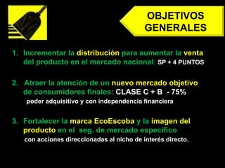 OBJETIVOS GENERALESIncrementar la distribución para aumentar la venta del producto en el mercado nacional: SP + 4 PUNTOS2.   Atraer la atención de un nuevo mercado objetivo de consumidores finales: CLASE C + B  - 75%poder adquisitivo y con independencia financieraFortalecer la marca EcoEscoba y la imagen del producto en el  seg. de mercado específicoconacciones direccionadas al nicho de interés directo.