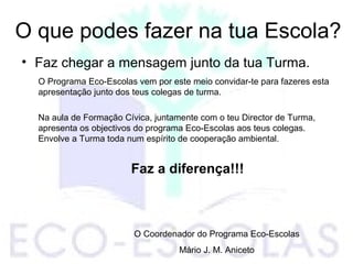 O que podes fazer na tua Escola?
• Faz chegar a mensagem junto da tua Turma.
O Programa Eco-Escolas vem por este meio convidar-te para fazeres esta
apresentação junto dos teus colegas de turma.
Na aula de Formação Cívica, juntamente com o teu Director de Turma,
apresenta os objectivos do programa Eco-Escolas aos teus colegas.
Envolve a Turma toda num espírito de cooperação ambiental.
Faz a diferença!!!
O Coordenador do Programa Eco-Escolas
Mário J. M. Aniceto
 
