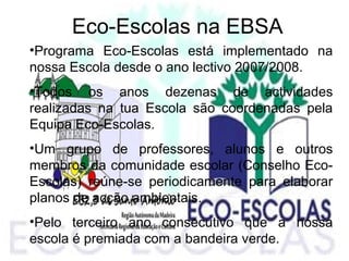 Eco-Escolas na EBSA
•Programa Eco-Escolas está implementado na
nossa Escola desde o ano lectivo 2007/2008.
•Todos os anos dezenas de actividades
realizadas na tua Escola são coordenadas pela
Equipa Eco-Escolas.
•Um grupo de professores, alunos e outros
membros da comunidade escolar (Conselho Eco-
Escolas) reúne-se periodicamente para elaborar
planos de acção ambientais.
•Pelo terceiro ano consecutivo que a nossa
escola é premiada com a bandeira verde.
 