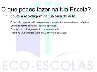 O que podes fazer na tua Escola?
• Incute a reciclagem na tua sala de aula.
A tua sala de aula está equipada com recipientes de reciclagem próprios.
Utiliza de forma correcta esses recipientes.
Promove a reciclagem dentro da sala de aula.
Alerta os teus colegas para a sua correcta utilização.
 
