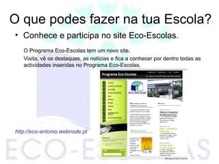 O que podes fazer na tua Escola?
• Conhece e participa no site Eco-Escolas.
O Programa Eco-Escolas tem um novo site.
Visita, vê os destaques, as notícias e fica a conhecer por dentro todas as
actividades inseridas no Programa Eco-Escolas.
http://eco-antonio.webnode.pt
 