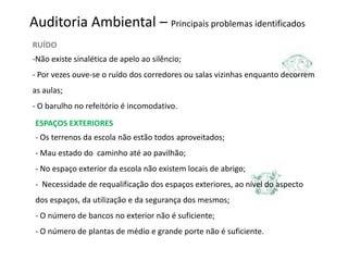 Auditoria Ambiental – Principais problemas identificados
RUÍDO
-Não existe sinalética de apelo ao silêncio;
- Por vezes ouve-se o ruído dos corredores ou salas vizinhas enquanto decorrem
as aulas;
- O barulho no refeitório é incomodativo.
 ESPAÇOS EXTERIORES
 - Os terrenos da escola não estão todos aproveitados;
 - Mau estado do caminho até ao pavilhão;
 - No espaço exterior da escola não existem locais de abrigo;
 - Necessidade de requalificação dos espaços exteriores, ao nível do aspecto
 dos espaços, da utilização e da segurança dos mesmos;
 - O número de bancos no exterior não é suficiente;
 - O número de plantas de médio e grande porte não é suficiente.
 