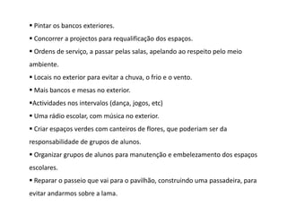  Pintar os bancos exteriores.
 Concorrer a projectos para requalificação dos espaços.
 Ordens de serviço, a passar pelas salas, apelando ao respeito pelo meio
ambiente.
 Locais no exterior para evitar a chuva, o frio e o vento.
 Mais bancos e mesas no exterior.
Actividades nos intervalos (dança, jogos, etc)
 Uma rádio escolar, com música no exterior.
 Criar espaços verdes com canteiros de flores, que poderiam ser da
responsabilidade de grupos de alunos.
 Organizar grupos de alunos para manutenção e embelezamento dos espaços
escolares.
 Reparar o passeio que vai para o pavilhão, construindo uma passadeira, para
evitar andarmos sobre a lama.
 