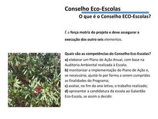 Conselho Eco-Escolas
         O que é o Conselho ECO-Escolas?

É a força motriz do projeto e deve assegurar a
execução dos outro seis elementos.


Quais são as competências do Conselho Eco-Escolas?
a) elaborar um Plano de Ação Anual, com base na
Auditoria Ambiental realizada à Escola;
b) monitorizar a implementação do Plano de Ação e,
se necessário, ajustá-lo por forma a serem cumpridas
as finalidades do Programa;
c) avaliar, no fim do ano letivo, o trabalho realizado;
d) apresentar a candidatura da escola ao Galardão
Eco-Escola, se assim o decidir.
 