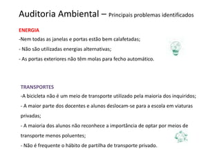 Auditoria Ambiental – Principais problemas identificados
ENERGIA
-Nem todas as janelas e portas estão bem calafetadas;
- Não são utilizadas energias alternativas;
- As portas exteriores não têm molas para fecho automático.




TRANSPORTES
-A bicicleta não é um meio de transporte utilizado pela maioria dos inquiridos;
- A maior parte dos docentes e alunos deslocam-se para a escola em viaturas
privadas;
- A maioria dos alunos não reconhece a importância de optar por meios de
transporte menos poluentes;
- Não é frequente o hábito de partilha de transporte privado.
 