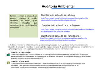 Auditoria Ambiental

  Permite analisar e diagnosticar              Questionário aplicado aos alunos
  aspetos relativos à gestão                   https://docs.google.com/a/eb23jcmaia.pt/spreadsheet/viewform?for
  ambiental da escola, para                    mkey=dGhWUDlIb2pfMHIwcjdJbUs2MkdCOWc6MQ
  identificar   situações       que
  necessitam de ser corrigidas e/ou              Questionário aplicado aos professores
  melhoradas.
                                               https://docs.google.com/a/eb23jcmaia.pt/spreadsheet/viewform?formkey=dH
                                               pQczNhR0hnN0RlOF9TYnZqQzNCSUE6MQ

                                               Questionário aplicado aos funcionários
                                              https://docs.google.com/a/eb23jcmaia.pt/spreadsheet/viewform?for
                                              mkey=dDNyM3ZqdTZjY0VrOEdWWmNIYzIzOHc6MQ

A Auditoria ambiental foi feita com base nos questionários aplicados aos alunos, professores e funcionários da escola
(Questões de sondagem) e com base na observação dos espaços escolares. Os questionários aplicados aos funcionários foram
aplicados por alunos e em suporte papel e posteriormente os dados inserido informaticamente.

   QUESTÕES DE OBSERVAÇÃO
   Os valores dos retângulos a branco referem-se às questões de observação que existem em cada tema da auditoria.
   Nestas questões articulam-se itens de contagem (ex: nº de alunos por caixote do lixo) e itens de opinião (ex: Nas salas
   de aula o barulho do trânsito é incomodativo?)
   QUESTÕES DE SONDAGEM
   O preenchimento dos valores dos retângulos a verde implica a realização de inquérito e apuramento dos seus
   resultados. Estas questões constituem indicadores dos comportamentos e atitudes dos alunos e/ ou
   comunidade escolar, relativamente aos diferentes aspectos temáticos abordados.
 