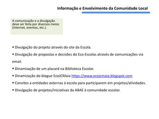 Informação e Envolvimento da Comunidade Local

A comunicação e a divulgação
deve ser feita por diversos meios
(internet, eventos, etc.).




 Divulgação do projeto através do site da Escola.
 Divulgação de propostas e decisões do Eco-Escolas através de comunicações via
email.
 Dinamização de um placard na Biblioteca Escolar.
 Dinamização do blogue EcoJCMaia https://www.ecojcmaia.blogspot.com
 Convites a entidades externas à escola para participarem em projetos/atividades.
 Divulgação de projetos/iniciativas da ABAE à comunidade escolar.
 