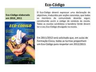 Eco-Código
                       O Eco-Código deverá expressar uma declaração de
Eco-Código elaborado   objectivos, traduzidos por acções concretas, que todos
em 2010_2011           os membros da comunidade deverão seguir,
                       constituindo assim o código de conduta da escola.
                       Todas as escolas candidatas à bandeira Verde devem
                       ter o seu Eco-Código divulgado na escola.



                       Em 2011/2012 será solicitado que, em aulas de
                       Formação Cívica, todas as turmas proponham
                       um Eco-Código para respeitar em 2012/2013.
 
