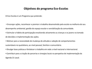 Objetivos do programa Eco-Escolas

O Eco-Escolas é um Programa que pretende:



▪ Encorajar ações, reconhecer e premiar o trabalho desenvolvido pela escola na melhoria do seu

desempenho ambiental, gestão do espaço escolar e sensibilização da comunidade.

▪ Estimular o hábito de participação envolvendo ativamente as crianças e os jovens na tomada

de decisões e implementação das ações.

▪ Motivar para a necessidade de mudança de atitudes e adoção de comportamentos

sustentáveis no quotidiano, ao nível pessoal, familiar e comunitário.

▪ Divulgar boas práticas e fortalecer o trabalho em rede a nível nacional e internacional.

▪ Contribuir para a criação de parcerias e sinergias locais na perspetiva de implementação da

Agenda 21 Local.
 