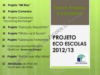 PROJETO
ECO ESCOLAS
2012/13
Outros Projetos
e Iniciativas
Projeto “Mil Rios”
Projeto Comenius
Projeto Cidadania
“Incoming Exchange”
Projeto “Geração Depositrão”
Projeto “Pilhão vai à Escola”
Projeto “Operação Tampinhas”
Projeto " Rolhas que dão folhas"
Concurso promovido pela
Quercus “Árvore dos Desejos”
Atividades do PAA do
Município de Gaia
 