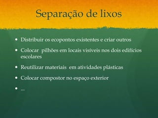 Separação de lixos
 Distribuir os ecopontos existentes e criar outros
 Colocar pilhões em locais visíveis nos dois edifícios
escolares
 Reutilizar materiais em atividades plásticas
 Colocar compostor no espaço exterior
 ...
 