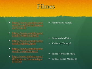 Filmes
 https://www.youtube.com/
watch?v=dg3D9GztGfo&feat
ure=youtu.be
 https://www.youtube.com/
watch?v=RS0lUwER6GE
 https://www.youtube.com/
watch?v=jJahm_7prak
 https://www.youtube.com/
watch?v=6XekhXckmaE
 http://www.slideshare.net/
OfeliaLiborio/rio-mondego-
57417303
 Pinturas no recreio
 Palácio da Música
 Visita ao Choupal
 Filme Heróis da Fruta
 Lenda do rio Mondego
 