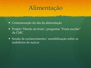 Alimentação
 Comemoração do dia da alimentação
 Projeto "Heróis da fruta", programa “Fruta escolar”
da CMC
 Sessão de esclarecimento/ sensibilização sobre os
malefícios do açúcar
 