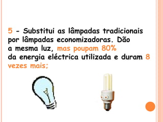 5  - Substitui as lâmpadas tradicionais por lâmpadas economizadoras. Dão a mesma luz,  mas poupam 80% da energia eléctrica utilizada e duram  8 vezes mais; 