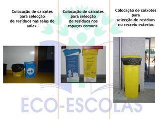 Colocação de caixotes     Colocação de caixotes   Colocação de caixotes
     para selecção             para selecção                para
de resíduos nas salas de      de resíduos nos       selecção de resíduos
         aulas.              espaços comuns.         no recreio exterior.
 