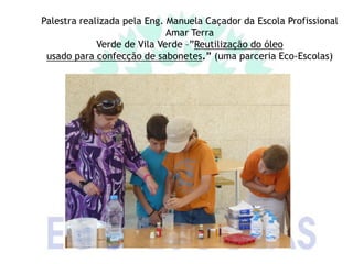 Palestra realizada pela Eng. Manuela Caçador da Escola Profissional
                             Amar Terra
             Verde de Vila Verde –”Reutilização do óleo
 usado para confecção de sabonetes.” (uma parceria Eco-Escolas)
 