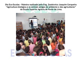 Dia Eco-Escolas - Palestra realizada pelo Eng. Zootécnico Joaquim Cerqueira
“Agricultura biológica e os animais amigos do ambiente e dos agricultores”
                da Escola Superior Agrária de Ponte de Lima.
 