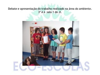Debate e apresentação do trabalho realizado na área do ambiente.
                      3º A à sala 1 do JI.
 