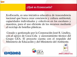 ¿Qué es Ecoescuela? EcoEscuela, es una iniciativa educativa de  trascendencia nacional que busca crear conciencia y cultura ambiental, capacidades individuales y colectivas en los escolares y maestros, para el uso eficiente de los recursos mediante el reciclaje de botellas pl á sticas.  Creado y gestionado por la Corporaci ó n Jos é  R. Lindley, con el apoyo de Coca-Cola  y asesoramiento t é cnico del Grupo GEA. El proyecto cuenta con el respaldo del Ministerio de Educaci ó n y del Ministerio del Ambiente. 