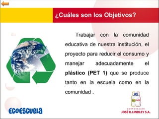 ¿Cuáles son los Objetivos? Trabajar con la comunidad educativa de nuestra institución, el proyecto para reducir el consumo y manejar adecuadamente el  plástico (PET 1)  que se produce tanto en la escuela como en la comunidad . 