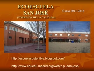 ECOESCUELA
                                    Curso 2011-2012
      SAN JOSÉ
    (TORREJÓN DE LA CALZADA)




http://escuelasostenible.blogspot.com/

http://www.educa2.madrid.org/web/c.p.-san-jose/
 