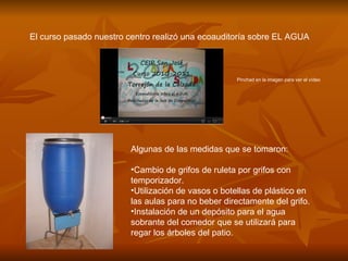 El curso pasado nuestro centro realizó una ecoauditoría sobre EL AGUA



                                                   Pinchad en la imagen para ver el vídeo




                        Algunas de las medidas que se tomaron:

                        •Cambio de grifos de ruleta por grifos con
                        temporizador.
                        •Utilización de vasos o botellas de plástico en
                        las aulas para no beber directamente del grifo.
                        •Instalación de un depósito para el agua
                        sobrante del comedor que se utilizará para
                        regar los árboles del patio.
 