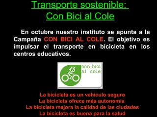 Transporte sostenible:  Con Bici al Cole   En octubre nuestro instituto se apunta a la Campaña  CON BICI AL COLE . El objetivo es impulsar el transporte en bicicleta en los centros educativos. La bicicleta es un vehículo seguro La bicicleta ofrece más autonomía  La bicicleta mejora la calidad de las ciudades La bicicleta es buena para la salud 