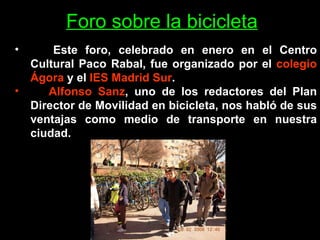 Este foro, celebrado en enero en el Centro Cultural Paco Rabal, fue organizado por el  colegio Ágora  y el  IES Madrid Sur . Alfonso Sanz , uno de los redactores del Plan Director de Movilidad en bicicleta, nos habló de sus ventajas como medio de transporte en nuestra ciudad.  Foro sobre la bicicleta 