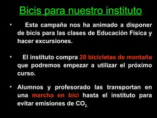 Bicis para nuestro instituto Esta campaña nos ha animado a disponer de bicis para las clases de Educación Física y hacer excursiones.  El instituto compra  20 bicicletas de montaña  que podremos empezar a utilizar el próximo curso.   Alumnos y profesorado las transportan en una  marcha en bici  hasta el instituto para evitar emisiones de CO 2. 
