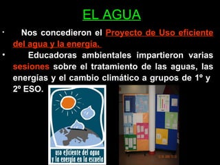 EL AGUA Nos concedieron el  Proyecto de Uso eficiente del agua y la energía.  Educadoras ambientales impartieron varias  sesiones  sobre el tratamiento de las aguas, las energías y el cambio climático a grupos de 1º y  2º ESO.  