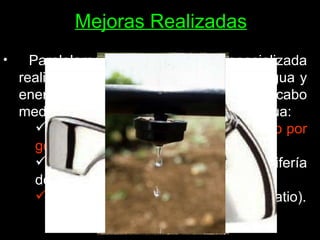 Mejoras Realizadas Paralelamente, una empresa especializada realizó una  auditoría  del consumo de agua y energía en el centro, y se llevaron a cabo medidas de ahorro y optimización de agua: Instalación de  tomas de agua  y  riego por goteo  en el huerto y jardines. Cambio por  ejes más cortos  en la grifería del centro (más ahorro). Bajar la presión  de algunos grifos (patio). 