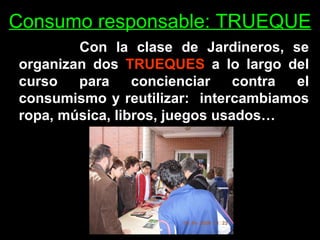 Consumo responsable: TRUEQUE Con la clase de Jardineros, se organizan dos  TRUEQUES  a lo largo del curso para concienciar contra el consumismo y reutilizar:  intercambiamos ropa, música, libros, juegos usados… 