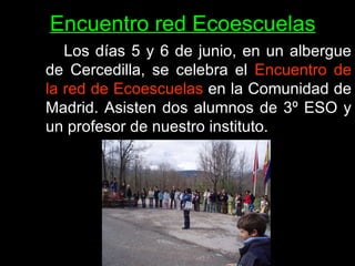 Encuentro red Ecoescuelas   Los días 5 y 6 de junio, en un albergue de Cercedilla, se celebra el  Encuentro de la red de Ecoescuelas  en la Comunidad de Madrid. Asisten dos alumnos de 3º ESO y un profesor de nuestro instituto.   