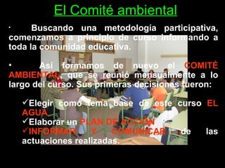 El Comité ambiental Buscando una metodología participativa, comenzamos a principio de curso informando a toda la comunidad educativa. Así formamos de nuevo el  COMITÉ AMBIENTAL , que se reunió mensualmente a lo largo del curso. Sus primeras decisiones fueron: Elegir como tema base de este curso  EL AGUA Elaborar un  PLAN DE ACCIÓN . INFORMAR Y COMUNICAR  de las actuaciones realizadas. 
