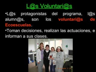 L@s Voluntari@s L@s protagonistas del programa, l@s alumn@s, son los  voluntari@s de Ecoescuelas .  Toman decisiones, realizan las actuaciones, e informan a sus clases.  